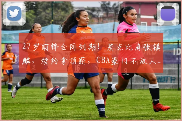 27岁前锋合同到期！差点比肩张镇麟，续约拿顶薪，CBA豪门不放人_20260605172958