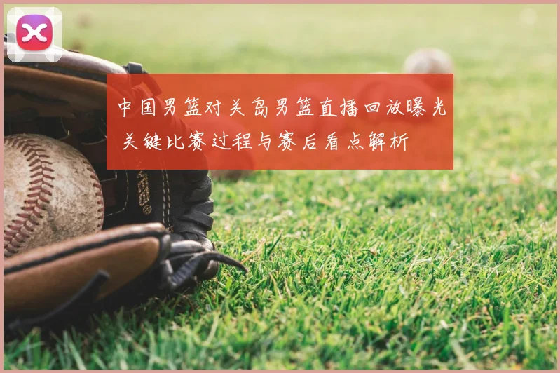 中国男篮对关岛男篮直播回放曝光 关键比赛过程与赛后看点解析