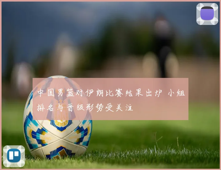中国男篮对伊朗比赛结果出炉 小组排名与晋级形势受关注