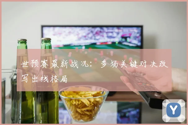 世预赛最新战况：多场关键对决改写出线格局