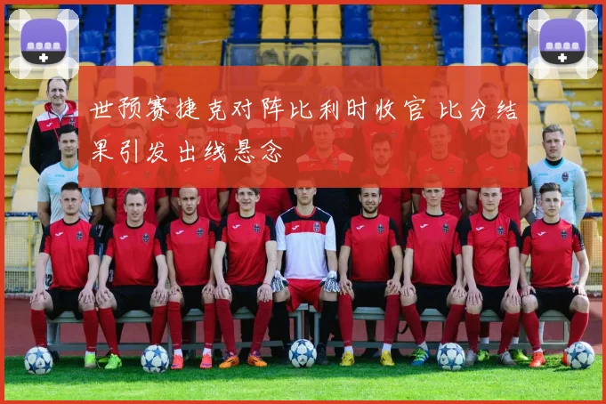 世预赛捷克对阵比利时收官 比分结果引发出线悬念