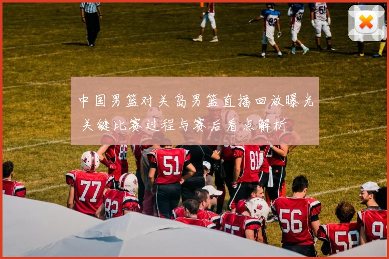 中国男篮对关岛男篮直播回放曝光 关键比赛过程与赛后看点解析