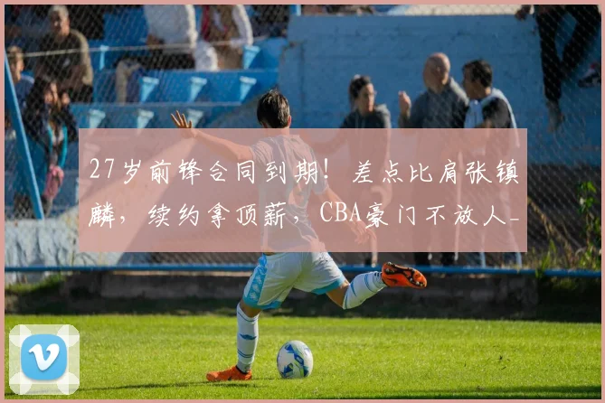 27岁前锋合同到期!差点比肩张镇麟,续约拿顶薪,CBA豪门不放人_20260605172958