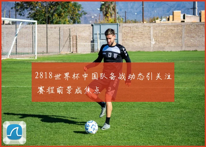 2818世界杯中国队备战动态引关注 赛程前景成焦点