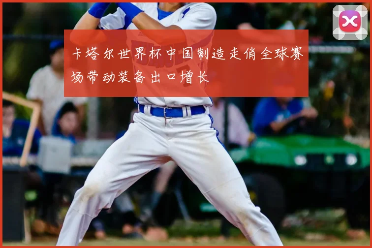 卡塔尔世界杯中国制造走俏全球赛场带动装备出口增长