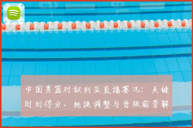 中国男篮对叙利亚直播赛况：关键时刻得分、轮换调整与晋级前景解读