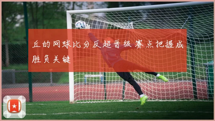 丘的网球比分反超晋级 赛点把握成胜负关键