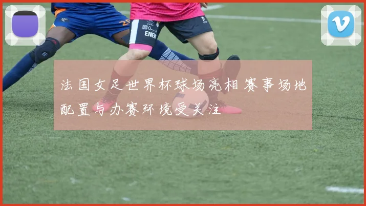 法国女足世界杯球场亮相 赛事场地配置与办赛环境受关注