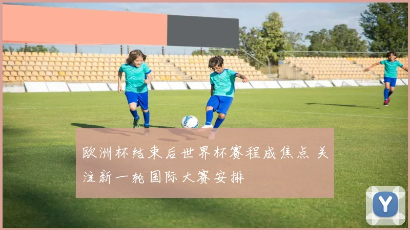 欧洲杯结束后世界杯赛程成焦点 关注新一轮国际大赛安排