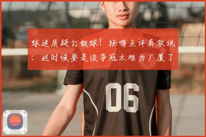 球迷质疑打假球!杨鸣点评真敢说:这时候要是谈争冠太难为广厦了