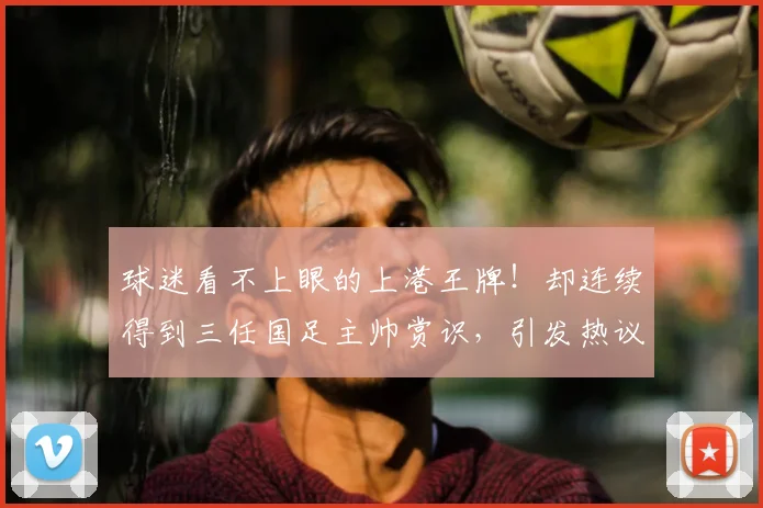 球迷看不上眼的上港王牌!却连续得到三任国足主帅赏识,引发热议