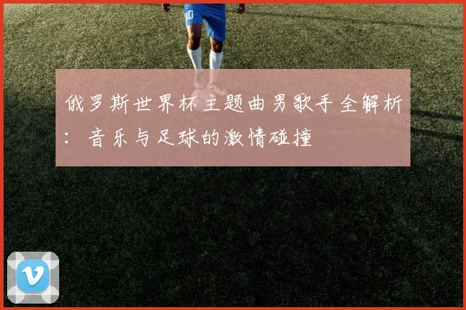 俄罗斯世界杯主题曲男歌手全解析:音乐与足球的激情碰撞