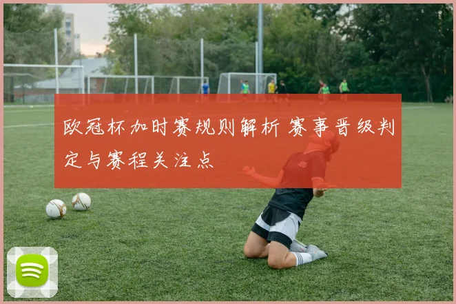 欧冠杯加时赛规则解析 赛事晋级判定与赛程关注点