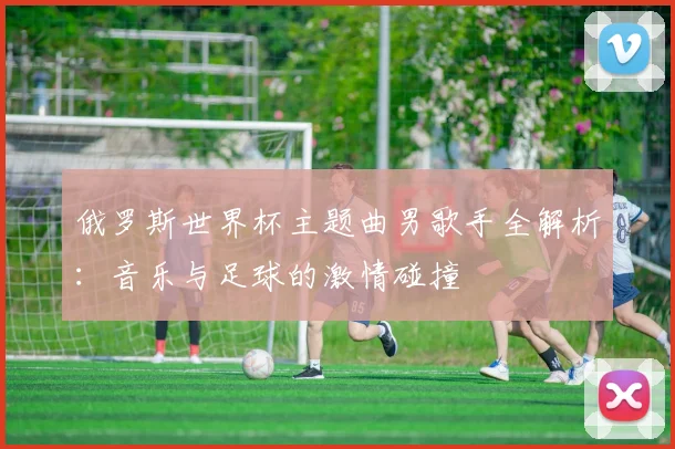 俄罗斯世界杯主题曲男歌手全解析:音乐与足球的激情碰撞