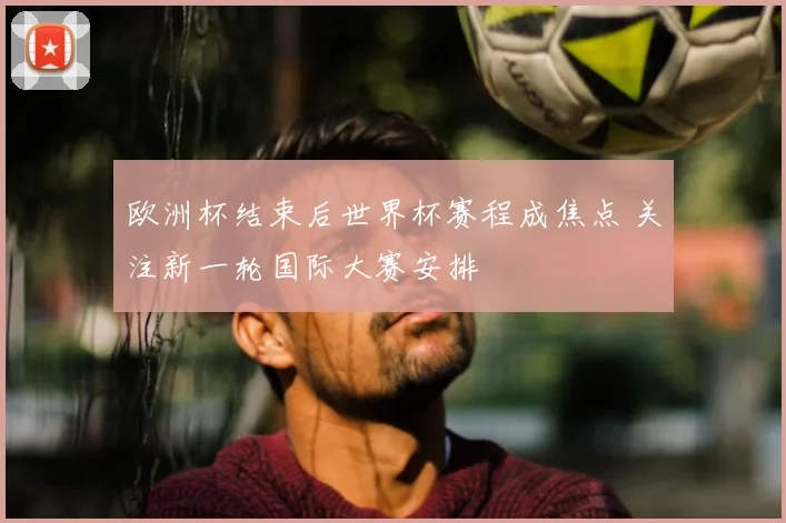 欧洲杯结束后世界杯赛程成焦点 关注新一轮国际大赛安排