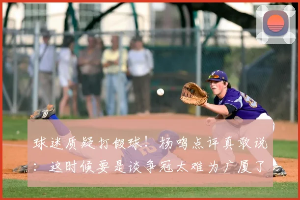球迷质疑打假球!杨鸣点评真敢说:这时候要是谈争冠太难为广厦了